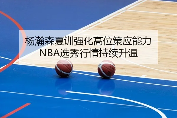 杨瀚森夏训强化高位策应能力 NBA选秀行情持续升温